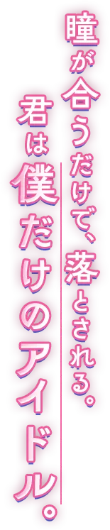 瞳が合うだけで、落とされる。君は僕だけのアイドル。